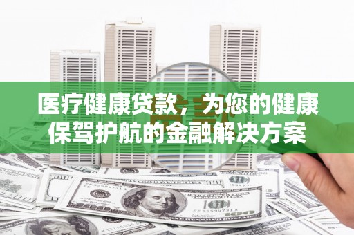 孟村医疗健康贷款，为您的健康保驾护航的金融解决方案