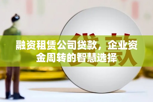 孟村融资租赁公司贷款，企业资金周转的智慧选择