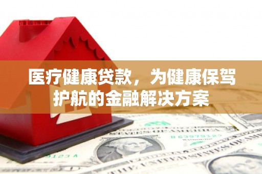 孟村医疗健康贷款，为健康保驾护航的金融解决方案